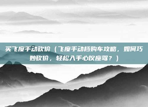 买飞度手动砍价(飞度手动档购车攻略,如何巧妙砍价,轻松入手心仪座驾?)