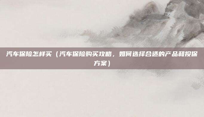 汽车保险怎样买(汽车保险购买攻略,如何选择合适的产品和投保方案)