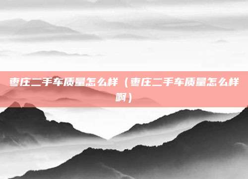 枣庄二手车质量怎么样(枣庄二手车质量怎么样啊)