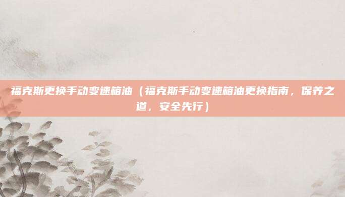 福克斯更换手动变速箱油(福克斯手动变速箱油更换指南,保养之道,安全先行)