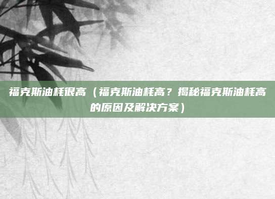福克斯油耗很高(福克斯油耗高?揭秘福克斯油耗高的原因及解决方案)