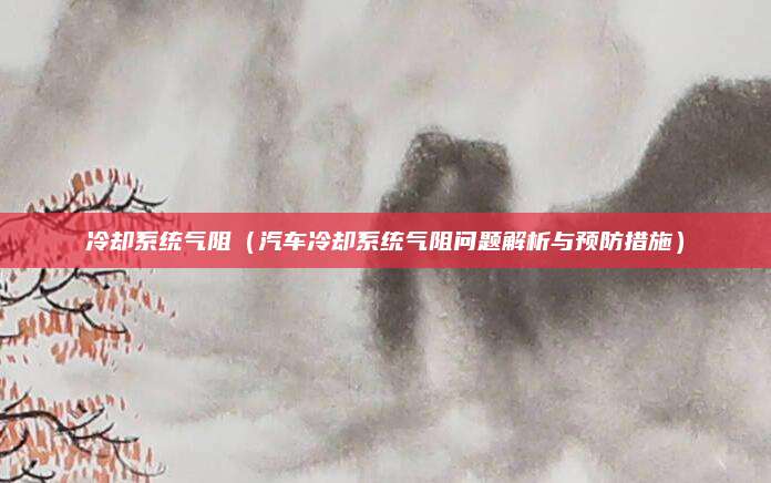 冷却系统气阻(汽车冷却系统气阻问题解析与预防措施)