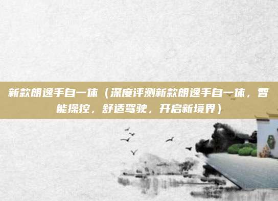 新款朗逸手自一体(深度评测新款朗逸手自一体,智能操控,舒适驾驶,开启新境界)