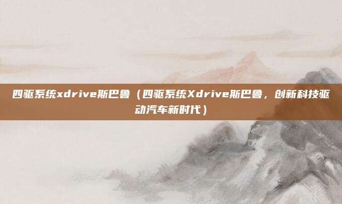 四驱系统xdrive斯巴鲁(四驱系统Xdrive斯巴鲁,创新科技驱动汽车新时代)