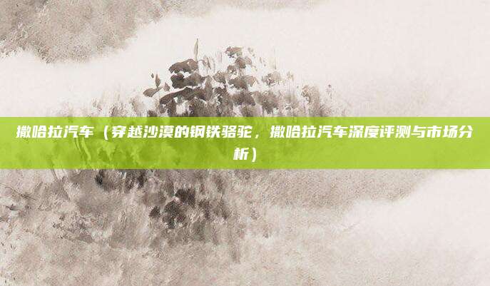 撒哈拉汽车（穿越沙漠的钢铁骆驼，撒哈拉汽车深度评测与市场分析）