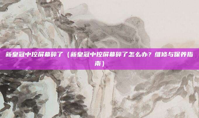 新皇冠中控屏幕碎了（新皇冠中控屏幕碎了怎么办？维修与保养指南）
