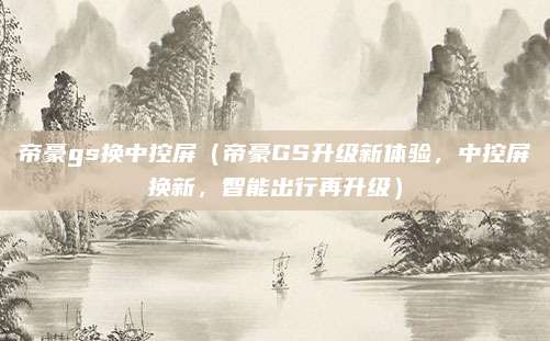 帝豪gs换中控屏(帝豪GS升级新体验,中控屏换新,智能出行再升级)