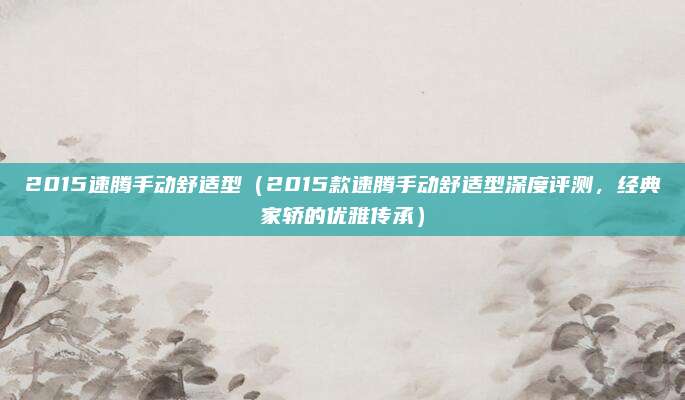 2015速腾手动舒适型(2015款速腾手动舒适型深度评测,经典家轿的优雅传承)