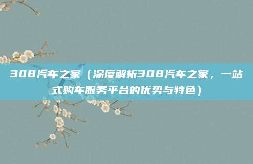 308汽车之家(深度解析308汽车之家,一站式购车服务平台的优势与特色)