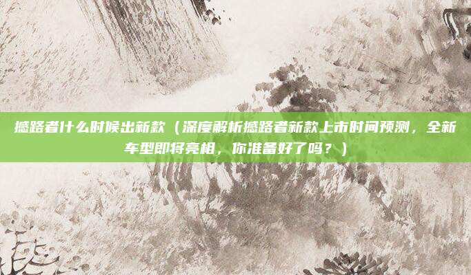 撼路者什么时候出新款(深度解析撼路者新款上市时间预测,全新车型即将亮相,你准备好了吗?)