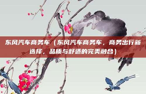 东风汽车商务车(东风汽车商务车,商务出行新选择,品质与舒适的完美融合)