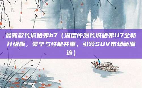 最新款长城哈弗h7(深度评测长城哈弗H7全新升级版,豪华与性能并重,引领SUV市场新潮流)
