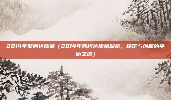 2014年斯柯达质量(2014年斯柯达质量解析,稳定与创新的平衡之道)