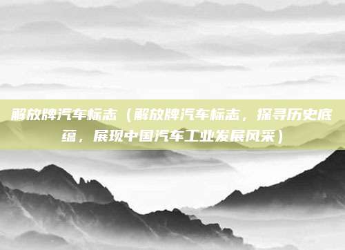 解放牌汽车标志(解放牌汽车标志,探寻历史底蕴,展现中国汽车工业发展风采)