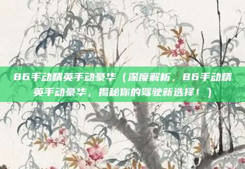 86手动精英手动豪华(深度解析,86手动精英手动豪华,揭秘你的驾驶新选择!)