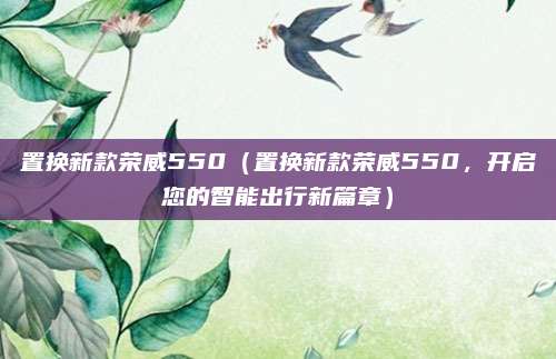 置换新款荣威550(置换新款荣威550,开启您的智能出行新篇章)