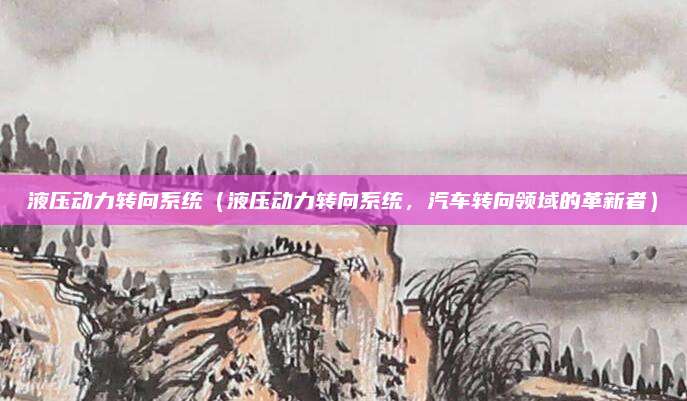 液压动力转向系统(液压动力转向系统,汽车转向领域的革新者)
