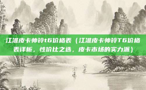 江准皮卡帅铃t6价格表(江准皮卡帅铃T6价格表详析,性价比之选,皮卡市场的实力派)