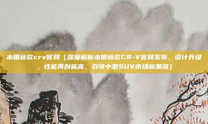 本田新款crv官网(深度解析本田新款CR-V官网发布,设计升级,性能再创新高,引领中型SUV市场新潮流)