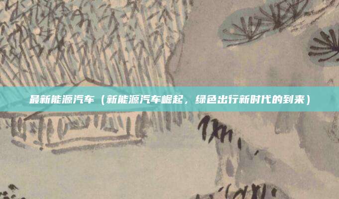 最新能源汽车(新能源汽车崛起,绿色出行新时代的到来)