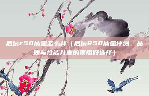启辰r50质量怎么样(启辰R50质量评测,品质与性能并重的家用好选择)