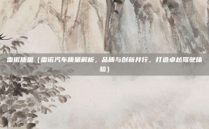 雷偌质量（雷诺汽车质量解析，品质与创新并行，打造卓越驾驶体验）