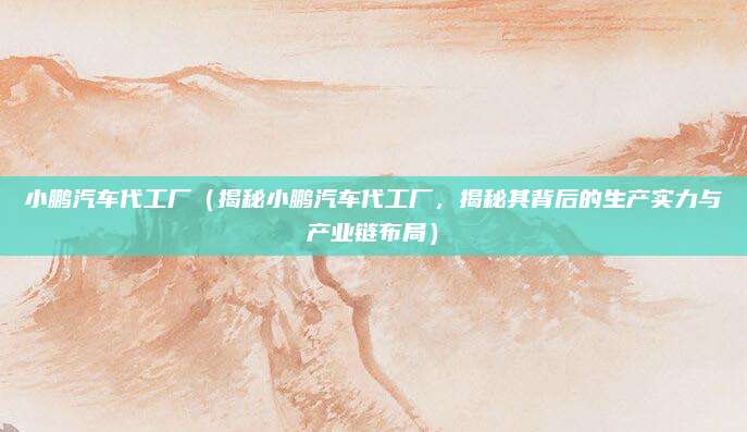 小鹏汽车代工厂(揭秘小鹏汽车代工厂,揭秘其背后的生产实力与产业链布局)