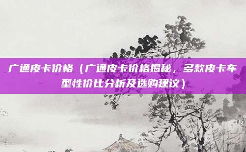 广通皮卡价格(广通皮卡价格揭秘,多款皮卡车型性价比分析及选购建议)