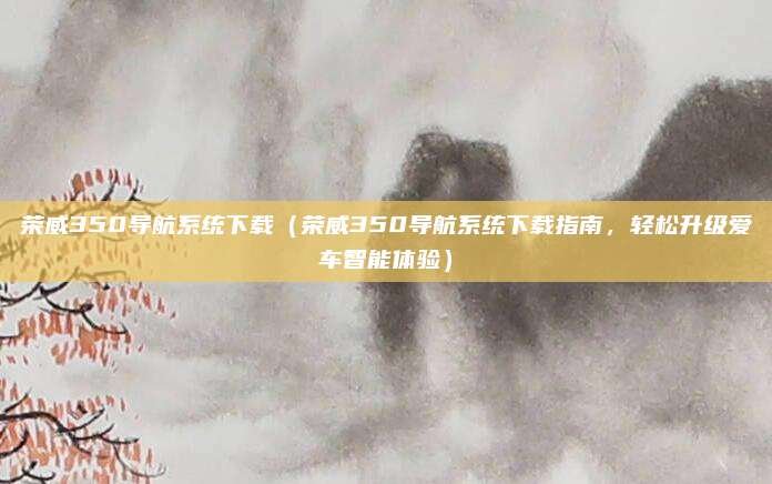 荣威350导航系统下载(荣威350导航系统下载指南,轻松升级爱车智能体验)