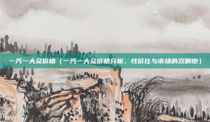 一汽一大众价格(一汽一大众价格分析,性价比与市场的双响炮)