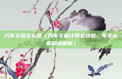 汽车交税怎么算(汽车交税计算全攻略,车主必看税负解析)