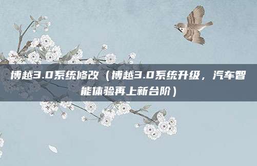 博越3.0系统修改(博越3.0系统升级,汽车智能体验再上新台阶)