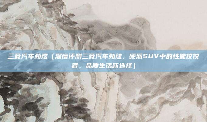 三菱汽车劲炫（深度评测三菱汽车劲炫，硬派SUV中的性能佼佼者，品质生活新选择）