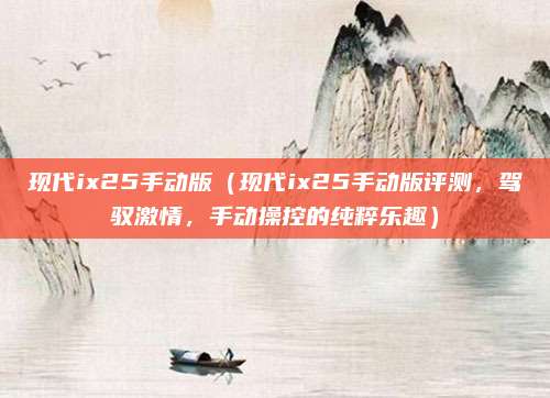 现代ix25手动版(现代ix25手动版评测,驾驭激情,手动操控的纯粹乐趣)
