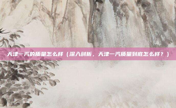 天津一汽的质量怎么样(深入剖析,天津一汽质量到底怎么样?)
