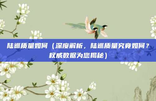 陆巡质量如何(深度解析,陆巡质量究竟如何?权威数据为您揭秘)