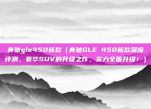 奔驰gle450新款(奔驰GLE 450新款深度评测,豪华SUV的升级之作,实力全面升级!)