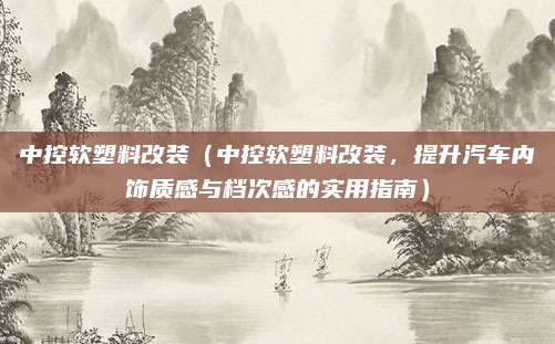 中控软塑料改装(中控软塑料改装,提升汽车内饰质感与档次感的实用指南)