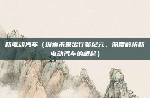 新电动汽车(探索未来出行新纪元,深度解析新电动汽车的崛起)