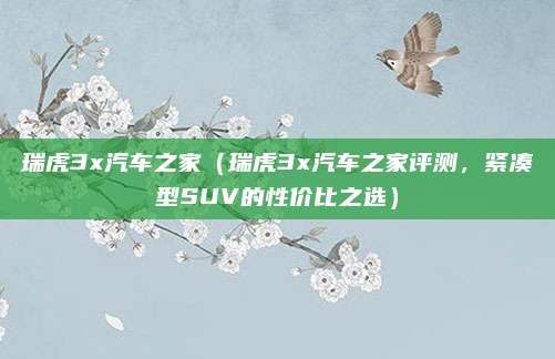 瑞虎3x汽车之家(瑞虎3x汽车之家评测,紧凑型SUV的性价比之选)