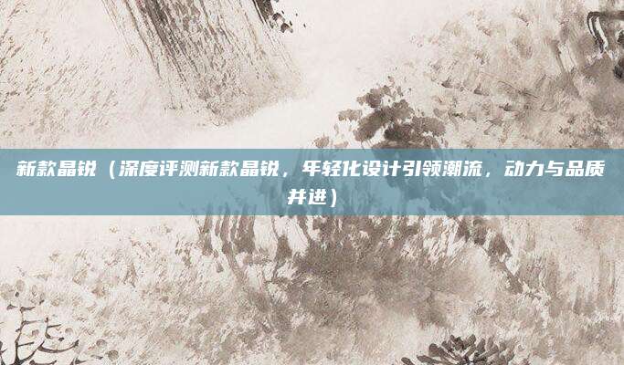 新款晶锐(深度评测新款晶锐,年轻化设计引领潮流,动力与品质并进)
