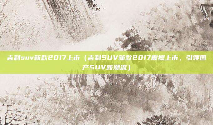 吉利suv新款2017上市(吉利SUV新款2017震撼上市,引领国产SUV新潮流)