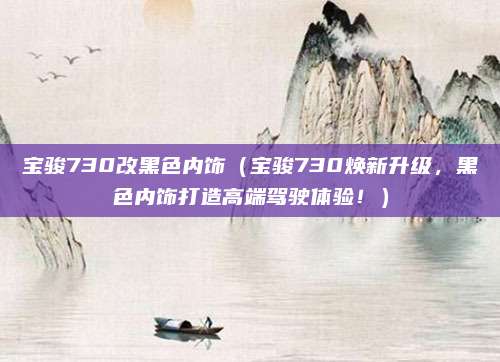 宝骏730改黑色内饰(宝骏730焕新升级,黑色内饰打造高端驾驶体验!)