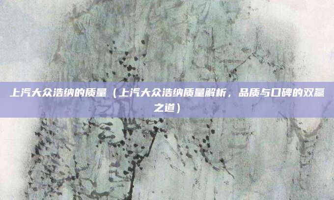 上汽大众浩纳的质量(上汽大众浩纳质量解析,品质与口碑的双赢之道)