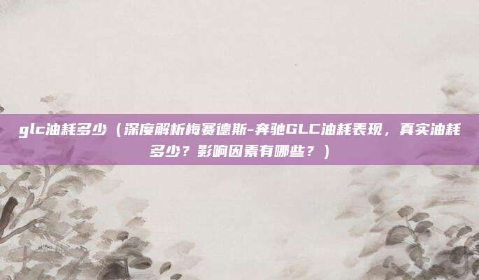 glc油耗多少（深度解析梅赛德斯-奔驰GLC油耗表现，真实油耗多少？影响因素有哪些？）