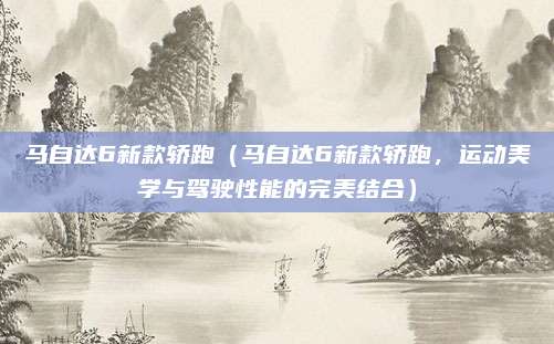 马自达6新款轿跑(马自达6新款轿跑,运动美学与驾驶性能的完美结合)