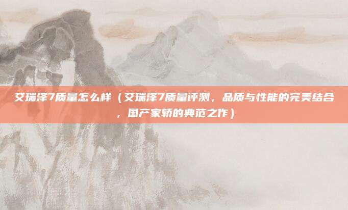 艾瑞泽7质量怎么样(艾瑞泽7质量评测,品质与性能的完美结合,国产家轿的典范之作)