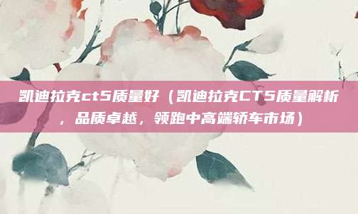 凯迪拉克ct5质量好(凯迪拉克CT5质量解析,品质卓越,领跑中高端轿车市场)