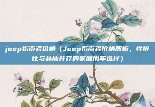 jeep指南者价格(Jeep指南者价格解析,性价比与品质并存的家庭用车选择)