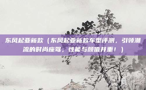 东风起亚新款（东风起亚新款车型评测，引领潮流的时尚座驾，性能与颜值并重！）